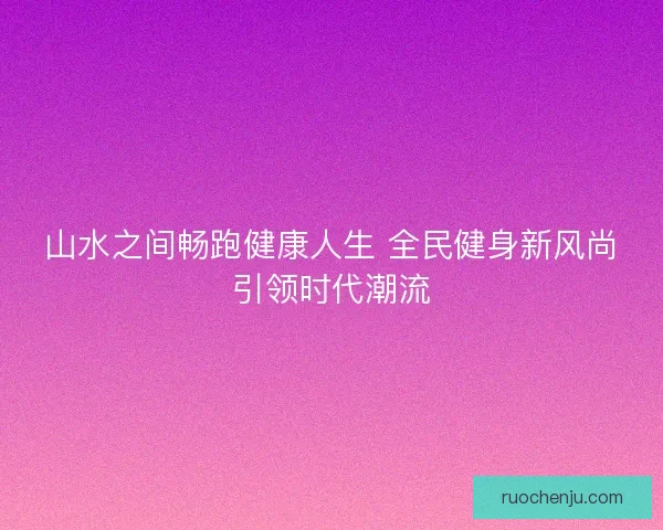 山水之间畅跑健康人生 全民健身新风尚引领时代潮流