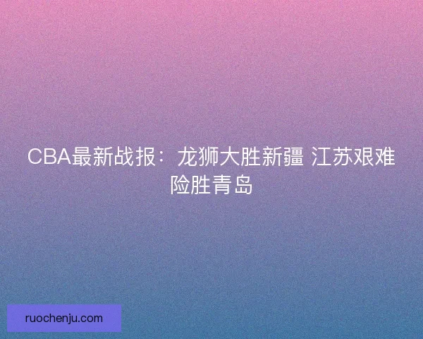 CBA最新战报：龙狮大胜新疆 江苏艰难险胜青岛