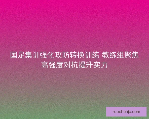 国足集训强化攻防转换训练 教练组聚焦高强度对抗提升实力