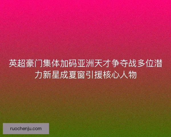 英超豪门集体加码亚洲天才争夺战多位潜力新星成夏窗引援核心人物