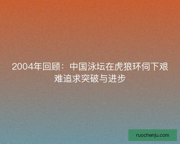 2004年回顾:中国泳坛在虎狼环伺下艰难追求突破与进步 2004年回顾:中国泳坛在虎狼环伺下艰难追求突破与进步