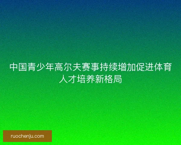中国青少年高尔夫赛事持续增加促进体育人才培养新格局