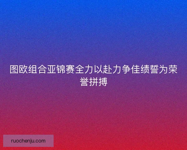 图欧组合亚锦赛全力以赴力争佳绩誓为荣誉拼搏 图欧组合亚锦赛全力以赴力争佳绩誓为荣誉拼搏