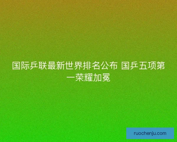 国际乒联最新世界排名公布 国乒五项第一荣耀加冕