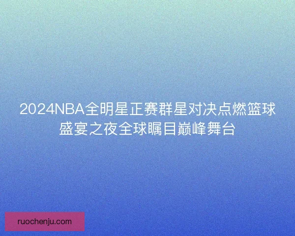 2024NBA全明星正赛群星对决点燃篮球盛宴之夜全球瞩目巅峰舞台