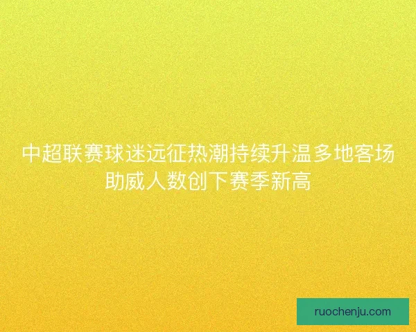 中超联赛球迷远征热潮持续升温多地客场助威人数创下赛季新高