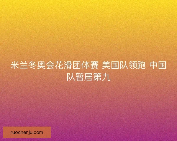 米兰冬奥会花滑团体赛 美国队领跑 中国队暂居第九